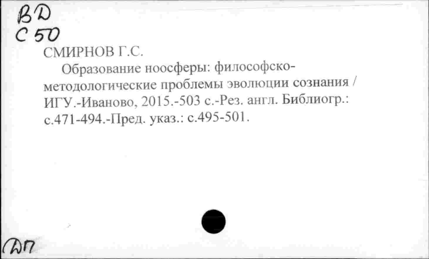 ﻿<Т)Г7
СМИРНОВ г.с.
Образование ноосферы: философско-методологические проблемы эволюции сознания / ИГУ.-Иваново, 2О15.-5ОЗ с.-Рез. англ. Библиогр.: с.471-494.-Пред, указ.: с.495-501.